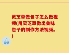 灵芝草做包子怎么做视频(用灵芝草做出美味包子的制作方法视频。)