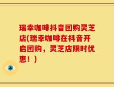 瑞幸咖啡抖音团购灵芝店(瑞幸咖啡在抖音开启团购，灵芝店限时优惠！)