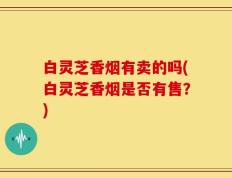 白灵芝香烟有卖的吗(白灵芝香烟是否有售？)
