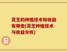 灵芝的种植技术和收益有哪些(灵芝种植技术与收益分析)