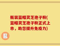 瓶装蓝帽灵芝孢子粉(蓝帽灵芝孢子粉正式上市，助您提升免疫力)
