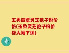 玉秀破壁灵芝孢子粉价格(玉秀灵芝孢子粉价格大幅下调)