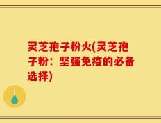 灵芝孢子粉火(灵芝孢子粉：坚强免疫的必备选择)