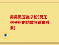 男男灵芝孢子粉(灵芝孢子粉的功效与适用对象)
