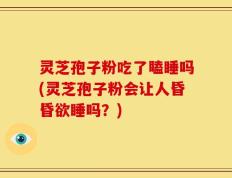 灵芝孢子粉吃了瞌睡吗(灵芝孢子粉会让人昏昏欲睡吗？)