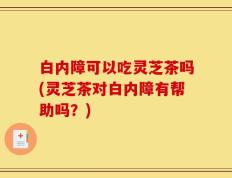 白内障可以吃灵芝茶吗(灵芝茶对白内障有帮助吗？)