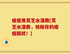 痘痘用灵芝水湿敷(灵芝水湿敷，祛除你的痘痘困扰！)