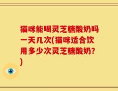 猫咪能喝灵芝糖酸奶吗一天几次(猫咪适合饮用多少次灵芝糖酸奶？)