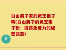 白山英子家的灵芝孢子粉(白山英子的灵芝孢子粉：提高免疫力的秘密武器)