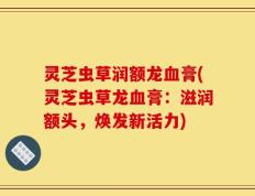 灵芝虫草润额龙血膏(灵芝虫草龙血膏：滋润额头，焕发新活力)