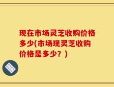 现在市场灵芝收购价格多少(市场现灵芝收购价格是多少？)