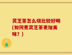 灵芝茶怎么烧比较好喝(如何煮灵芝茶更加美味？)