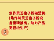 焦作灵芝孢子粉破壁机(焦作制灵芝孢子粉设备重磅推出，助力产品更轻松生产)