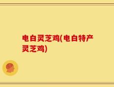 电白灵芝鸡(电白特产灵芝鸡)