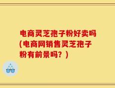 电商灵芝孢子粉好卖吗(电商网销售灵芝孢子粉有前景吗？)