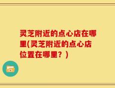 灵芝附近的点心店在哪里(灵芝附近的点心店位置在哪里？)