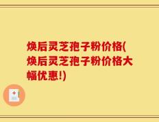 焕后灵芝孢子粉价格(焕后灵芝孢子粉价格大幅优惠!)