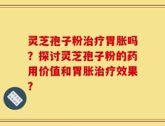 灵芝孢子粉治疗胃胀吗？探讨灵芝孢子粉的药用价值和胃胀治疗效果？