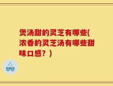 煲汤甜的灵芝有哪些(浓香的灵芝汤有哪些甜味口感？)