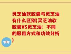 灵芝油软胶囊与灵芝油有什么区别(灵芝油软胶囊VS灵芝油：不同的服用方式和功效分析)