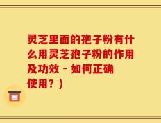 灵芝里面的孢子粉有什么用灵芝孢子粉的作用及功效 - 如何正确使用？)
