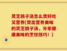 灵芝鸽子汤怎么煲好吃又营养(煲出营养美味的灵芝鸽子汤，分享健康美味的烹饪技巧！)