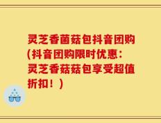 灵芝香菌菇包抖音团购(抖音团购限时优惠：灵芝香菇菇包享受超值折扣！)