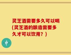 灵芝酒需要多久可以喝(灵芝酒的酿造需要多久才可以饮用？)