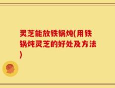 灵芝能放铁锅炖(用铁锅炖灵芝的好处及方法)