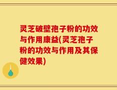 灵芝破壁孢子粉的功效与作用康益(灵芝孢子粉的功效与作用及其保健效果)