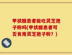 甲状腺患者能吃灵芝孢子粉吗(甲状腺患者可否食用灵芝孢子粉？)