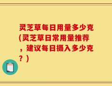 灵芝草每日用量多少克(灵芝草日常用量推荐，建议每日摄入多少克？)