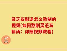灵芝石斛汤怎么熬制的视频(如何熬制灵芝石斛汤：详细视频教程)