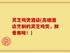 灵芝鸡煲酒店(高端酒店烹制的灵芝鸡煲，鲜香美味！)