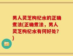 男人灵芝枸杞水的正确煮法(正确煮法，男人灵芝枸杞水有何好处？)