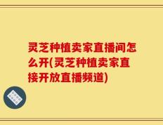 灵芝种植卖家直播间怎么开(灵芝种植卖家直接开放直播频道)