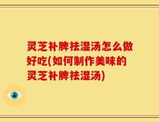 灵芝补脾祛湿汤怎么做好吃(如何制作美味的灵芝补脾祛湿汤)