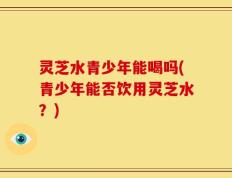 灵芝水青少年能喝吗(青少年能否饮用灵芝水？)