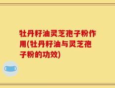 牡丹籽油灵芝孢子粉作用(牡丹籽油与灵芝孢子粉的功效)