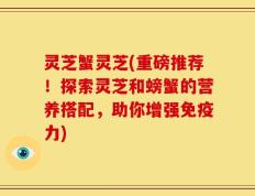 灵芝蟹灵芝(重磅推荐！探索灵芝和螃蟹的营养搭配，助你增强免疫力)