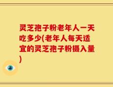 灵芝孢子粉老年人一天吃多少(老年人每天适宜的灵芝孢子粉摄入量)