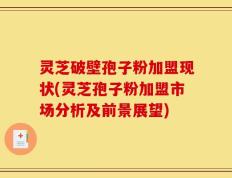 灵芝破壁孢子粉加盟现状(灵芝孢子粉加盟市场分析及前景展望)