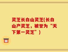 灵芝长白山灵芝(长白山产灵芝，被誉为“天下第一灵芝”)