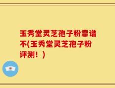 玉秀堂灵芝孢子粉靠谱不(玉秀堂灵芝孢子粉评测！)