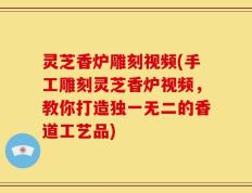 灵芝香炉雕刻视频(手工雕刻灵芝香炉视频，教你打造独一无二的香道工艺品)