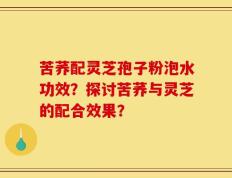 苦荞配灵芝孢子粉泡水功效？探讨苦荞与灵芝的配合效果？