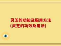 灵芝的功能及服用方法(灵芝的功效及用法)