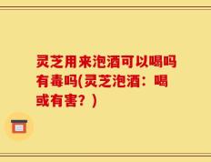 灵芝用来泡酒可以喝吗有毒吗(灵芝泡酒：喝或有害？)