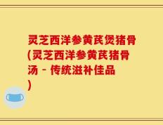 灵芝西洋参黄芪煲猪骨(灵芝西洋参黄芪猪骨汤 - 传统滋补佳品)