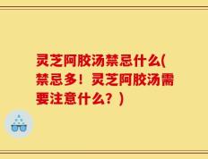 灵芝阿胶汤禁忌什么(禁忌多！灵芝阿胶汤需要注意什么？)